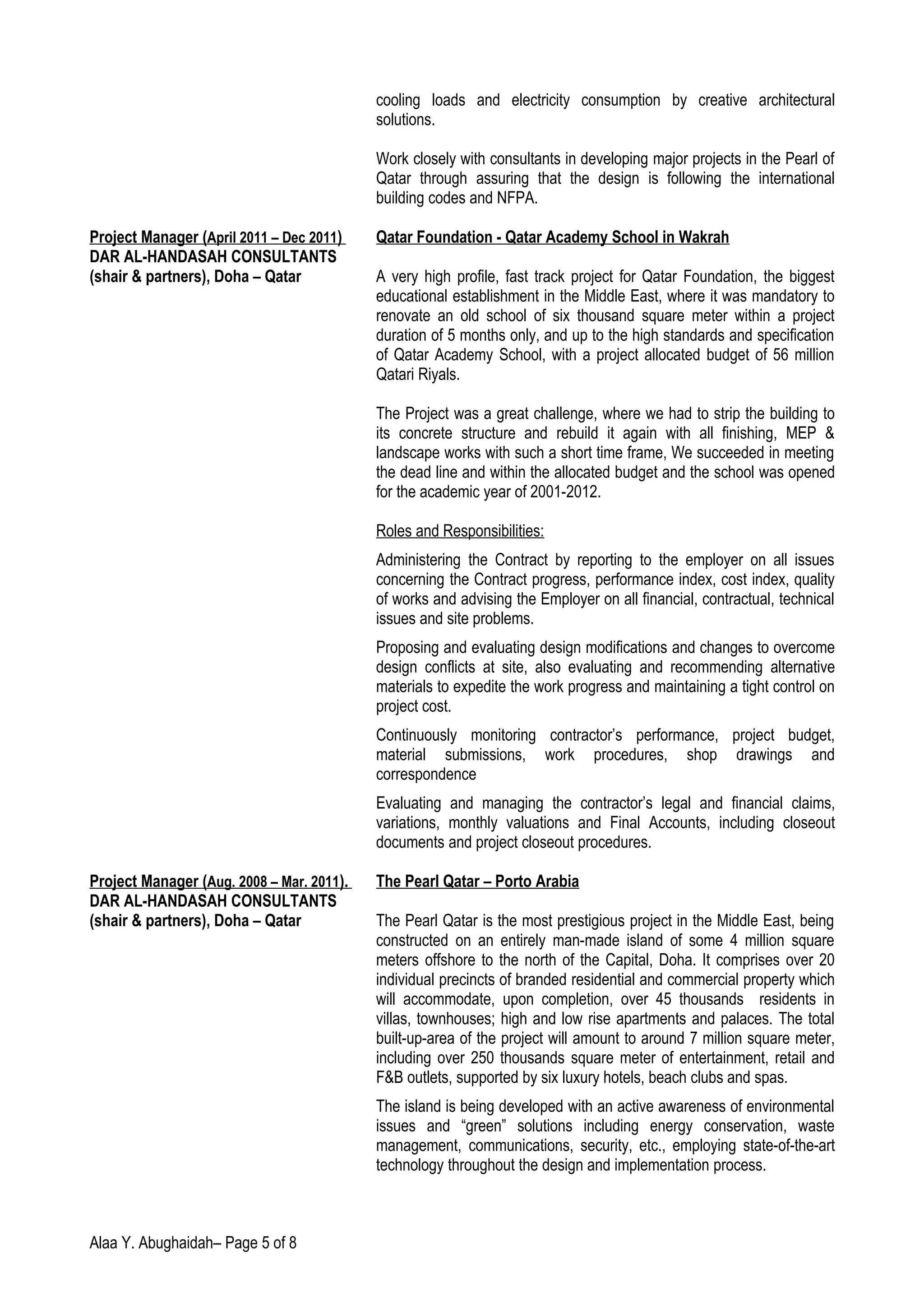 cooling loads and electricity consumption by creative architectural
solutions.
Work closely with consultants in developing major projects in the Pearl of
Qatar through assuring that the design is following the international
building codes and NFPA.
Project Manager (April 2011 – Dec 2011) Qatar Foundation - Qatar Academy School in Wakrah
DAR AL-HANDASAH CONSULTANTS
(shair & partners), Doha – Qatar A very high profile, fast track project for Qatar Foundation, the biggest
educational establishment in the Middle East, where it was mandatory to
renovate an old school of six thousand square meter within a project
duration of 5 months only, and up to the high standards and specification
of Qatar Academy School, with a project allocated budget of 56 million
Qatari Riyals.
The Project was a great challenge, where we had to strip the building to
its concrete structure and rebuild it again with all finishing, MEP &
landscape works with such a short time frame, We succeeded in meeting
the dead line and within the allocated budget and the school was opened
for the academic year of 2001-2012.
Roles and Responsibilities:
Administering the Contract by reporting to the employer on all issues
concerning the Contract progress, performance index, cost index, quality
of works and advising the Employer on all financial, contractual, technical
issues and site problems.
Proposing and evaluating design modifications and changes to overcome
design conflicts at site, also evaluating and recommending alternative
materials to expedite the work progress and maintaining a tight control on
project cost.
Continuously monitoring contractor’s performance, project budget,
material submissions, work procedures, shop drawings and
correspondence
Evaluating and managing the contractor’s legal and financial claims,
variations, monthly valuations and Final Accounts, including closeout
documents and project closeout procedures.
Project Manager (Aug. 2008 – Mar. 2011). The Pearl Qatar – Porto Arabia
DAR AL-HANDASAH CONSULTANTS
(shair & partners), Doha – Qatar The Pearl Qatar is the most prestigious project in the Middle East, being
constructed on an entirely man-made island of some 4 million square
meters offshore to the north of the Capital, Doha. It comprises over 20
individual precincts of branded residential and commercial property which
will accommodate, upon completion, over 45 thousands residents in
villas, townhouses; high and low rise apartments and palaces. The total
built-up-area of the project will amount to around 7 million square meter,
including over 250 thousands square meter of entertainment, retail and
F&B outlets, supported by six luxury hotels, beach clubs and spas.
The island is being developed with an active awareness of environmental
issues and “green” solutions including energy conservation, waste
management, communications, security, etc., employing state-of-the-art
technology throughout the design and implementation process.
Alaa Y. Abughaidah– Page 5 of 8
 