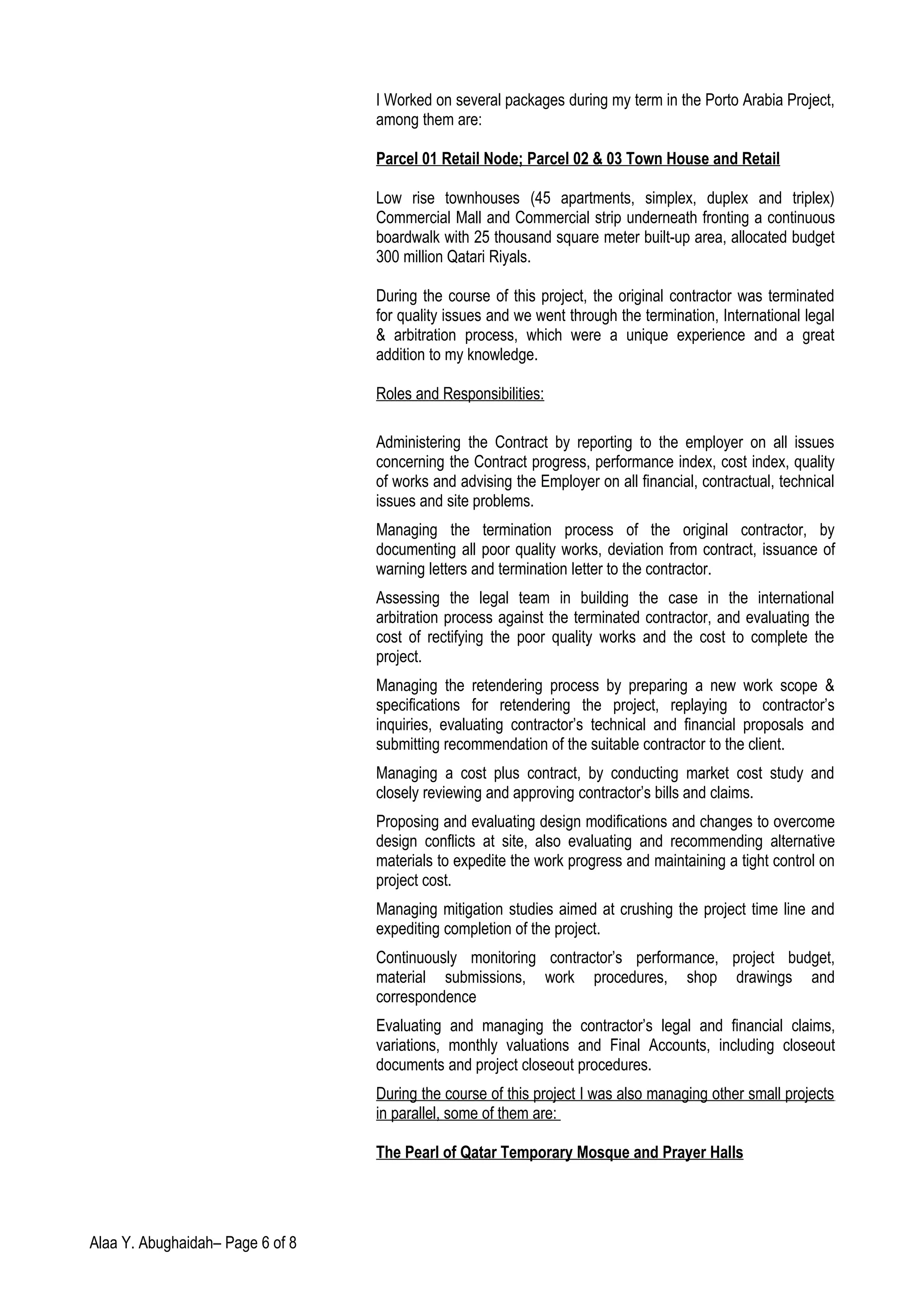 I Worked on several packages during my term in the Porto Arabia Project,
among them are:
Parcel 01 Retail Node; Parcel 02 & 03 Town House and Retail
Low rise townhouses (45 apartments, simplex, duplex and triplex)
Commercial Mall and Commercial strip underneath fronting a continuous
boardwalk with 25 thousand square meter built-up area, allocated budget
300 million Qatari Riyals.
During the course of this project, the original contractor was terminated
for quality issues and we went through the termination, International legal
& arbitration process, which were a unique experience and a great
addition to my knowledge.
Roles and Responsibilities:
Administering the Contract by reporting to the employer on all issues
concerning the Contract progress, performance index, cost index, quality
of works and advising the Employer on all financial, contractual, technical
issues and site problems.
Managing the termination process of the original contractor, by
documenting all poor quality works, deviation from contract, issuance of
warning letters and termination letter to the contractor.
Assessing the legal team in building the case in the international
arbitration process against the terminated contractor, and evaluating the
cost of rectifying the poor quality works and the cost to complete the
project.
Managing the retendering process by preparing a new work scope &
specifications for retendering the project, replaying to contractor’s
inquiries, evaluating contractor’s technical and financial proposals and
submitting recommendation of the suitable contractor to the client.
Managing a cost plus contract, by conducting market cost study and
closely reviewing and approving contractor’s bills and claims.
Proposing and evaluating design modifications and changes to overcome
design conflicts at site, also evaluating and recommending alternative
materials to expedite the work progress and maintaining a tight control on
project cost.
Managing mitigation studies aimed at crushing the project time line and
expediting completion of the project.
Continuously monitoring contractor’s performance, project budget,
material submissions, work procedures, shop drawings and
correspondence
Evaluating and managing the contractor’s legal and financial claims,
variations, monthly valuations and Final Accounts, including closeout
documents and project closeout procedures.
During the course of this project I was also managing other small projects
in parallel, some of them are:
The Pearl of Qatar Temporary Mosque and Prayer Halls
Alaa Y. Abughaidah– Page 6 of 8
 
