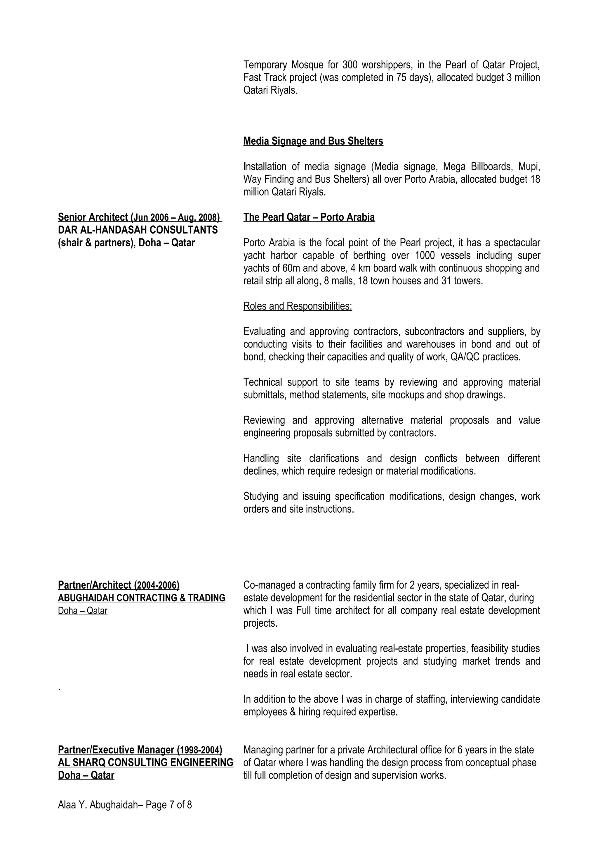 Temporary Mosque for 300 worshippers, in the Pearl of Qatar Project,
Fast Track project (was completed in 75 days), allocated budget 3 million
Qatari Riyals.
Media Signage and Bus Shelters
Installation of media signage (Media signage, Mega Billboards, Mupi,
Way Finding and Bus Shelters) all over Porto Arabia, allocated budget 18
million Qatari Riyals.
Senior Architect (Jun 2006 – Aug. 2008) The Pearl Qatar – Porto Arabia
DAR AL-HANDASAH CONSULTANTS
(shair & partners), Doha – Qatar Porto Arabia is the focal point of the Pearl project, it has a spectacular
yacht harbor capable of berthing over 1000 vessels including super
yachts of 60m and above, 4 km board walk with continuous shopping and
retail strip all along, 8 malls, 18 town houses and 31 towers.
Roles and Responsibilities:
Evaluating and approving contractors, subcontractors and suppliers, by
conducting visits to their facilities and warehouses in bond and out of
bond, checking their capacities and quality of work, QA/QC practices.
Technical support to site teams by reviewing and approving material
submittals, method statements, site mockups and shop drawings.
Reviewing and approving alternative material proposals and value
engineering proposals submitted by contractors.
Handling site clarifications and design conflicts between different
declines, which require redesign or material modifications.
Studying and issuing specification modifications, design changes, work
orders and site instructions.
Partner/Architect (2004-2006) Co-managed a contracting family firm for 2 years, specialized in real-
ABUGHAIDAH CONTRACTING & TRADING estate development for the residential sector in the state of Qatar, during
Doha – Qatar which I was Full time architect for all company real estate development
projects.
I was also involved in evaluating real-estate properties, feasibility studies
for real estate development projects and studying market trends and
needs in real estate sector.
.
In addition to the above I was in charge of staffing, interviewing candidate
employees & hiring required expertise.
Partner/Executive Manager (1998-2004) Managing partner for a private Architectural office for 6 years in the state
AL SHARQ CONSULTING ENGINEERING of Qatar where I was handling the design process from conceptual phase
Doha – Qatar till full completion of design and supervision works.
Alaa Y. Abughaidah– Page 7 of 8
 