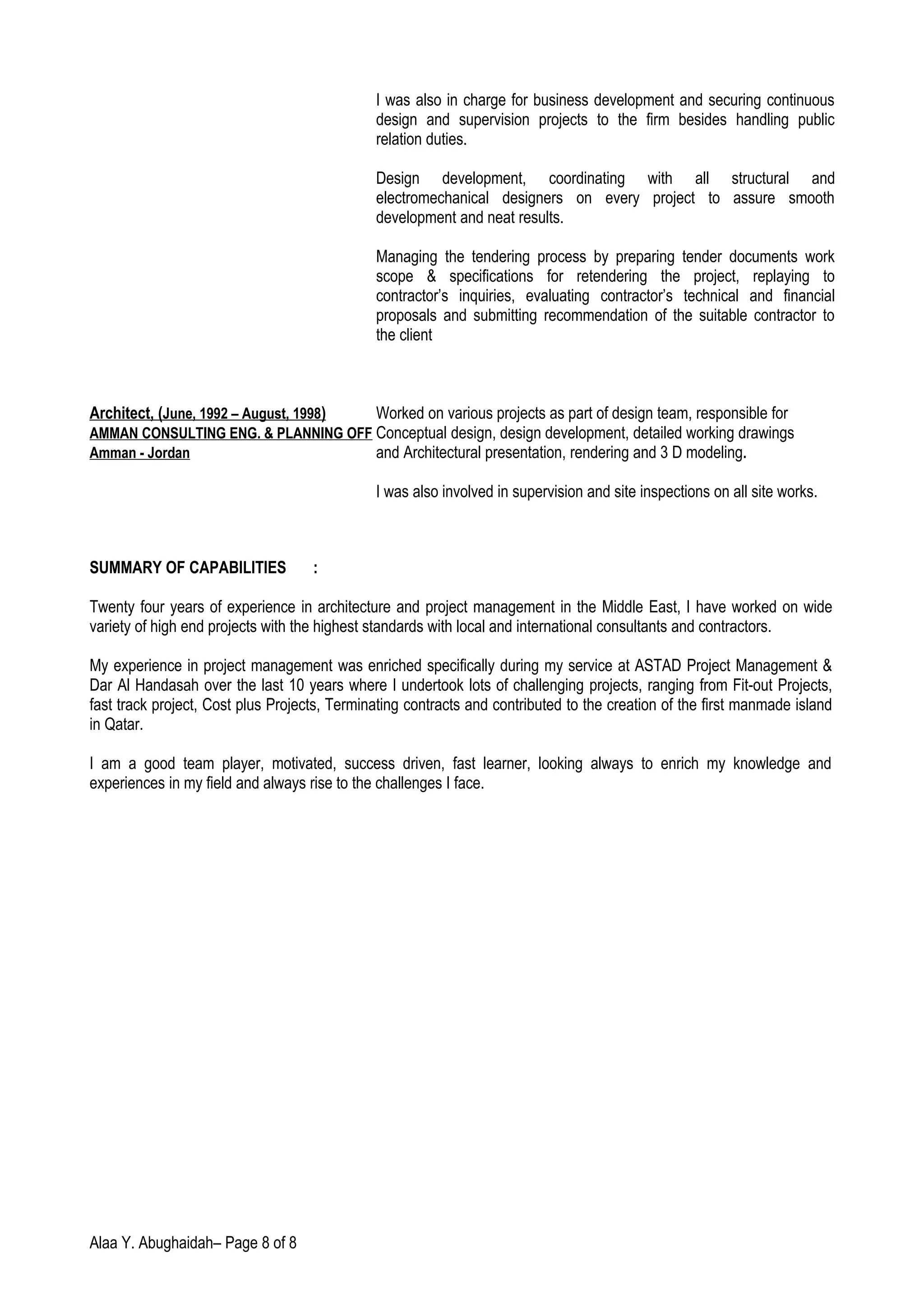 I was also in charge for business development and securing continuous
design and supervision projects to the firm besides handling public
relation duties.
Design development, coordinating with all structural and
electromechanical designers on every project to assure smooth
development and neat results.
Managing the tendering process by preparing tender documents work
scope & specifications for retendering the project, replaying to
contractor’s inquiries, evaluating contractor’s technical and financial
proposals and submitting recommendation of the suitable contractor to
the client
Architect, (June, 1992 – August, 1998) Worked on various projects as part of design team, responsible for
AMMAN CONSULTING ENG. & PLANNING OFF Conceptual design, design development, detailed working drawings
Amman - Jordan and Architectural presentation, rendering and 3 D modeling.
I was also involved in supervision and site inspections on all site works.
SUMMARY OF CAPABILITIES :
Twenty four years of experience in architecture and project management in the Middle East, I have worked on wide
variety of high end projects with the highest standards with local and international consultants and contractors.
My experience in project management was enriched specifically during my service at ASTAD Project Management &
Dar Al Handasah over the last 10 years where I undertook lots of challenging projects, ranging from Fit-out Projects,
fast track project, Cost plus Projects, Terminating contracts and contributed to the creation of the first manmade island
in Qatar.
I am a good team player, motivated, success driven, fast learner, looking always to enrich my knowledge and
experiences in my field and always rise to the challenges I face.
Alaa Y. Abughaidah– Page 8 of 8
 