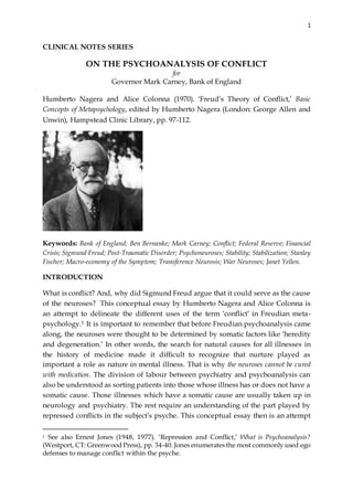 1
CLINICAL NOTES SERIES
ON THE PSYCHOANALYSIS OF CONFLICT
for
Governor Mark Carney, Bank of England
Humberto Nagera and Alice Colonna (1970). ‘Freud’s Theory of Conflict,’ Basic
Concepts of Metapsychology, edited by Humberto Nagera (London: George Allen and
Unwin), Hampstead Clinic Library, pp. 97-112.
Keywords: Bank of England; Ben Bernanke; Mark Carney; Conflict; Federal Reserve; Financial
Crisis; Sigmund Freud; Post-Traumatic Disorder; Psychoneuroses; Stability; Stabilization; Stanley
Fischer; Macro-economy of the Symptom; Transference Neurosis; War Neuroses; Janet Yellen.
INTRODUCTION
What is conflict? And, why did Sigmund Freud argue that it could serve as the cause
of the neuroses? This conceptual essay by Humberto Nagera and Alice Colonna is
an attempt to delineate the different uses of the term ‘conflict’ in Freudian meta-
psychology.1 It is important to remember that before Freudian psychoanalysis came
along, the neuroses were thought to be determined by somatic factors like ‘heredity
and degeneration.’ In other words, the search for natural causes for all illnesses in
the history of medicine made it difficult to recognize that nurture played as
important a role as nature in mental illness. That is why the neuroses cannot be cured
with medication. The division of labour between psychiatry and psychoanalysis can
also be understood as sorting patients into those whose illness has or does not have a
somatic cause. Those illnesses which have a somatic cause are usually taken up in
neurology and psychiatry. The rest require an understanding of the part played by
repressed conflicts in the subject’s psyche. This conceptual essay then is an attempt
1 See also Ernest Jones (1948, 1977). ‘Repression and Conflict,’ What is Psychoanalysis?
(Westport, CT: Greenwood Press), pp. 34-40. Jones enumerates the most commonly used ego
defenses to manage conflict within the psyche.
 