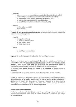 Suplentes:
Sra. ________________(comité de empresa de Gran Casino de Barcelona, SLU)
Sra. Isabel Piqué (comité de empresa de Gran Casino de Barcelona, SLU)
Sr. Amelia Borge García (comité de empresa de Tarragona, SLU)
Sr. José Martínez (Casino de Castillo de Perelada, SLU)
Sr. Josep Mª Galimany (Casino de Castillo de Perelada, SLU)
Asesores:
Sr. Moises Barruezo (UGT)
Vicent Llovera
Por parte de los representantes de las empresas, se designan los 4 miembros titulares. Sus
representantes son los siguientes:
Titulares:
Sr. Jorge Botellé Cereijo
Sr. José Luis Cernuda Quintilla
Sr. Juan Almagro García
Sr. Manel Abella García
Asesor:
Sr. José Miguel Beneroso Pérez
Segundo.- Se nombra Secretario de la Comisión al Sr. José Miguel Beneroso.
Tercero.- Se establece que las reuniones de la Comisión se realizarán en el local que la
empresa tiene en la calle Valencia número 3 de Barcelona, y tendrán lugar los lunes de cada
semana, a partir de las 18:00 horas, sin perjuicio de que ocasionalmente proceda la
modificación de día u hora por la petición de cualquiera de las representaciones.
Se establece que la primera reunión será el lunes 18 de noviembre, en el lugar habitual de
reuniones.
Las previsiones de las siguientes reuniones serán: 25 de noviembre, 2 y 9 de diciembre.
Cuarto.- Se autoriza y se delega en la persona del Secretario de la Comisión Negociadora la
remisión de las actas de la Mesa Negociadora a la “Direcció General de Relacions Laborals i
Qualitat en el Treball” del “Departament d’Empresa i Ocupació de la Generalitat de
Catalunya”, a los efectos oportunos, así como para realizar cualquier tramitación
administrativa que sea necesaria de la Comisión Negociadora.
Quinto.- Turno abierto de palabras.
Por los representantes de los trabajadores se solicita que se le haga entrega de las memorias
económicas a cada comité, por lo menos las cuentas anuales 2012 y la previsión 2013 aunque
no estén auditadas.

2/3

 