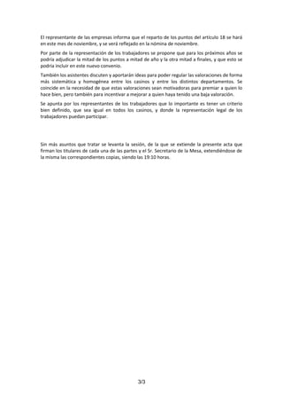 El representante de las empresas informa que el reparto de los puntos del artículo 18 se hará
en este mes de noviembre, y se verá reflejado en la nómina de noviembre.
Por parte de la representación de los trabajadores se propone que para los próximos años se
podría adjudicar la mitad de los puntos a mitad de año y la otra mitad a finales, y que esto se
podría incluir en este nuevo convenio.
También los asistentes discuten y aportarán ideas para poder regular las valoraciones de forma
más sistemática y homogénea entre los casinos y entre los distintos departamentos. Se
coincide en la necesidad de que estas valoraciones sean motivadoras para premiar a quien lo
hace bien, pero también para incentivar a mejorar a quien haya tenido una baja valoración.
Se apunta por los representantes de los trabajadores que lo importante es tener un criterio
bien definido, que sea igual en todos los casinos, y donde la representación legal de los
trabajadores puedan participar.

Sin más asuntos que tratar se levanta la sesión, de la que se extiende la presente acta que
firman los titulares de cada una de las partes y el Sr. Secretario de la Mesa, extendiéndose de
la misma las correspondientes copias, siendo las 19:10 horas.

3/3

 