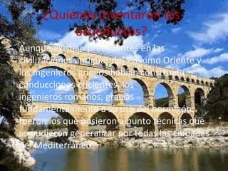 ¿Quiénes inventaron los
acueductos?
• Aunque existían precedentes en las
civilizaciones antiguas del Próximo Oriente y
los ingenieros griegos habían construido
conducciones eficientes, los
ingenieros romanos, gracias
fundamentalmente a su uso del hormigón.
fueron los que pusieron a punto técnicas que
se pudieron generalizar por todas las ciudades
del Mediterráneo.
 