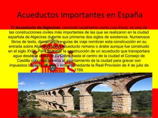 Acueductos Importantes en España
El Acueducto de Algeciras, conocido localmente como Los Arcos, es una de 
las construcciones civiles más importantes de las que se realizaron en la ciudad 
española de Algeciras durante sus primeros dos siglos de existencia. Numerosos 
libros de texto, diccionarios y guías de viaje nombran esta construcción en su 
entrada sobre Algeciras como acueducto romano o árabe aunque fue construido 
en el siglo XVIII. Para financiar la construcción de un acueducto que transportara 
agua desde la aldea de El Cobre hasta el centro de la ciudad el Consejo de 
Castilla concedió licencia al ayuntamiento de la ciudad para gravar con 
impuestos la venta de vino y vinagre mediante la Real Provisión de 4 de julio de 
1769.
 