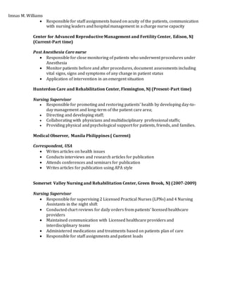 Imnas M. Williams
 Responsible for staff assignments based on acuity of the patients, communication
with nursing leaders and hospital management in a charge nurse capacity
Center for Advanced Reproductive Management and Fertility Center, Edison, NJ
(Current-Part time)
Post Anesthesia Care nurse
 Responsible for close monitoring of patients who underwent procedures under
Anesthesia
 Monitor patients before and after procedures, document assessments including
vital signs, signs and symptoms of any change in patient status
 Application of intervention in an emergent situation
Hunterdon Care and Rehabilitation Center, Flemington, NJ (Present-Part time)
Nursing Supervisor
 Responsible for promoting and restoring patients' health by developing day-to-
day management and long-term of the patient care area;
 Directing and developing staff;
 Collaborating with physicians and multidisciplinary professional staffs;
 Providing physical and psychological support for patients, friends, and families.
Medical Observer, Manila Philippines ( Current)
Correspondent, USA
 Writes articles on health issues
 Conducts interviews and research articles for publication
 Attends conferences and seminars for publication
 Writes articles for publication using APA style
Somerset Valley Nursing and Rehabilitation Center, Green Brook, NJ (2007-2009)
Nursing Supervisor
 Responsible for supervising 2 Licensed Practical Nurses (LPNs) and 4 Nursing
Assistants in the night shift
 Conducted chart reviews for daily orders from patients’ licensed healthcare
providers
 Maintained communication with Licensed healthcare providers and
interdisciplinary teams
 Administered medications and treatments based on patients plan of care
 Responsible for staff assignments and patient loads
 