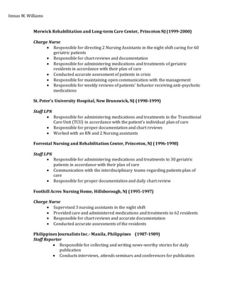 Imnas M. Williams
Merwick Rehabilitation and Long-term Care Center, Princeton NJ (1999-2000)
Charge Nurse
 Responsible for directing 2 Nursing Assistants in the night shift caring for 60
geriatric patients
 Responsible for chart reviews and documentation
 Responsible for administering medications and treatments of geriatric
residents in accordance with their plan of care
 Conducted accurate assessment of patients in crisis
 Responsible for maintaining open communication with the management
 Responsible for weekly reviews of patients’ behavior receiving anti-psychotic
medications
St. Peter’s University Hospital, New Brunswick, NJ (1998-1999)
Staff LPN
 Responsible for administering medications and treatments in the Transitional
Care Unit (TCU) in accordance with the patient’s individual plan of care
 Responsible for proper documentation and chart reviews
 Worked with an RN and 2 Nursing assistants
Forrestal Nursing and Rehabilitation Center, Princeton, NJ (1996-1998)
Staff LPN
 Responsible for administering medications and treatments to 30 geriatric
patients in accordance with their plan of care
 Communication with the interdisciplinary teams regarding patients plan of
care
 Responsible for proper documentation and daily chart review
Foothill Acres Nursing Home, Hillsborough, NJ (1995-1997)
Charge Nurse
 Supervised 3 nursing assistants in the night shift
 Provided care and administered medications and treatments to 62 residents
 Responsible for chart reviews and accurate documentation
 Conducted accurate assessments of the residents
Philippines Journalists Inc.- Manila, Philippines (1987-1989)
Staff Reporter
 Responsible for collecting and writing news-worthy stories for daily
publication
 Conducts interviews, attends seminars and conferences for publication
 