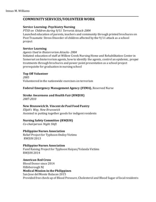 Imnas M. Williams
_______________________________________________________________________________________
COMMUNITYSERVICES/VOLUNTEER WORK
Service Learning- Psychiatry Nursing
PTSD on Children during 9/11 Terrorist Attack-2004
Launched education of parents, teachers and community through printed brochures on
Post Traumatic Stress Disorder of children affected by the 9/11 attack as a school
project
Service Learning
Agents Used in Bioterrorism Attacks- 2004
Initiated education of staff at Willow Creek Nursing Home and Rehabilitation Center in
Somerset on bioterrorism agents, how to identify the agents, control an epidemic, proper
treatments through brochures and power point presentation as a school project
prerequisite for graduation in nursing school
Top Off Volunteer
2005
Volunteered in the nationwide exercises on terrorism
Federal Emergency Management Agency (FEMA), Reserved Nurse
Stroke Awareness and Health Fair (RWJUH)
2007-2010
New Brunswick St. Vincent de Paul Food Pantry
Elijah’s Way, New Brunswick
Assisted in putting together goods for indigent residents
Nursing Safety Committee (RWJUH)
Co-chairperson Night Shift
Philippine Nurses Association
Relief Project for Typhoon Ondoy Victims
RWJUH 2013
Philippine Nurses Association
Fund Raising Project for Typhoon Haiyan/Yolanda Victims
RWJUH 2014
American Red Cross
Blood Donor since 2014
Hillsborough NJ
Medical Mission in the Philippines
San Jose del Monte Bulacan 2015
Provided free check up of Blood Pressure, Cholesterol and Blood Sugar of local residents
 