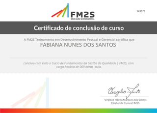 143570
A FM2S Treinamento em Desenvolvimento Pessoal e Gerencial certifica que
FABIANA NUNES DOS SANTOS
concluiu com êxito o Curso de Fundamentos da Gestão da Qualidade | FM2S, com
carga horária de 009 horas -aula.
 