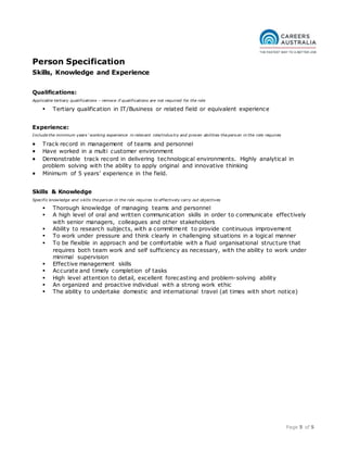 Page 5 of 5
Person Specification
Skills, Knowledge and Experience
Qualifications:
Applicable tertiary qualifications – remove if qualifications are not required for the role
 Tertiary qualification in IT/Business or related field or equivalent experience
Experience:
Include the minimum years’ working experience in relevant role/industry and proven abilities the person in the role requires
 Track record in management of teams and personnel
 Have worked in a multi customer environment
 Demonstrable track record in delivering technological environments. Highly analytical in
problem solving with the ability to apply original and innovative thinking
 Minimum of 5 years’ experience in the field.
Skills & Knowledge
Specific knowledge and skills the person in the role requires to effectively carry out objectives
 Thorough knowledge of managing teams and personnel
 A high level of oral and written communication skills in order to communicate effectively
with senior managers, colleagues and other stakeholders
 Ability to research subjects, with a commitment to provide continuous improvement
 To work under pressure and think clearly in challenging situations in a logical manner
 To be flexible in approach and be comfortable with a fluid organisational structure that
requires both team work and self sufficiency as necessary, with the ability to work under
minimal supervision
 Effective management skills
 Accurate and timely completion of tasks
 High level attention to detail, excellent forecasting and problem-solving ability
 An organized and proactive individual with a strong work ethic
 The ability to undertake domestic and international travel (at times with short notice)
 
