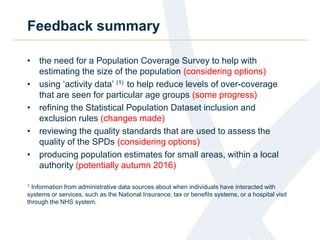Feedback summary
• the need for a Population Coverage Survey to help with
estimating the size of the population (considering options)
• using ‘activity data’ (1) to help reduce levels of over-coverage
that are seen for particular age groups (some progress)
• refining the Statistical Population Dataset inclusion and
exclusion rules (changes made)
• reviewing the quality standards that are used to assess the
quality of the SPDs (considering options)
• producing population estimates for small areas, within a local
authority (potentially autumn 2016)
1 Information from administrative data sources about when individuals have interacted with
systems or services, such as the National Insurance, tax or benefits systems, or a hospital visit
through the NHS system.
 
