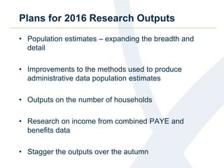 Plans for 2016 Research Outputs
• Population estimates – expanding the breadth and
detail
• Improvements to the methods used to produce
administrative data population estimates
• Outputs on the number of households
• Research on income from combined PAYE and
benefits data
• Stagger the outputs over the autumn
 
