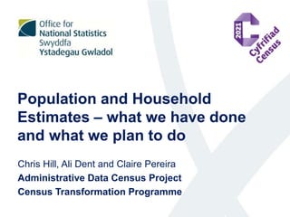 Population and Household
Estimates – what we have done
and what we plan to do
Chris Hill, Ali Dent and Claire Pereira
Administrative Data Census Project
Census Transformation Programme
 