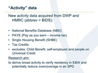 “Activity” data
New activity data acquired from DWP and
HMRC (abbrev = BIDS):
• National Benefits Database (NBD)
• PAYE (Pay as you earn – income tax)
• Single Housing Benefit (SHBE)
• Tax Credits
• excludes: Child Benefit, self-employed and people on
Universal Credit
Research aim:
to derive broad activity to verify residency in E&W and
potentially reduce overcoverage in an SPD
 