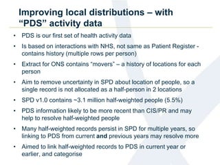 Improving local distributions – with
“PDS” activity data
• PDS is our first set of health activity data
• Is based on interactions with NHS, not same as Patient Register -
contains history (multiple rows per person)
• Extract for ONS contains “movers” – a history of locations for each
person
• Aim to remove uncertainty in SPD about location of people, so a
single record is not allocated as a half-person in 2 locations
• SPD v1.0 contains ~3.1 million half-weighted people (5.5%)
• PDS information likely to be more recent than CIS/PR and may
help to resolve half-weighted people
• Many half-weighted records persist in SPD for multiple years, so
linking to PDS from current and previous years may resolve more
• Aimed to link half-weighted records to PDS in current year or
earlier, and categorise
 