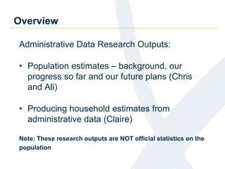Overview
Administrative Data Research Outputs:
• Population estimates – background, our
progress so far and our future plans (Chris
and Ali)
• Producing household estimates from
administrative data (Claire)
Note: These research outputs are NOT official statistics on the
population
 