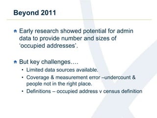 Beyond 2011
Early research showed potential for admin
data to provide number and sizes of
‘occupied addresses’.
But key challenges….
• Limited data sources available.
• Coverage & measurement error –undercount &
people not in the right place.
• Definitions – occupied address v census definition
 