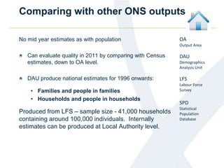 Comparing with other ONS outputs
OA
Output Area
DAU
Demographics
Analysis Unit
LFS
Labour Force
Survey
SPD
Statistical
Population
Database
No mid year estimates as with population
Can evaluate quality in 2011 by comparing with Census
estimates, down to OA level.
DAU produce national estimates for 1996 onwards:
• Families and people in families
• Households and people in households
Produced from LFS – sample size - 41,000 households
containing around 100,000 individuals. Internally
estimates can be produced at Local Authority level.
 