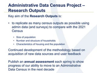Administrative Data Census Project –
Research Outputs
Key aim of the Research Outputs is:
• to replicate as many census outputs as possible using
admin data (and surveys) to compare with the 2021
Census
• Size of population
• Number and structure of households
• Characteristics of housing and the population
Continued development of the methodology based on
acquisition of new data sources and user feedback
Publish an annual assessment each spring to show
progress of our ability to move to an Administrative
Data Census in the next decade
 