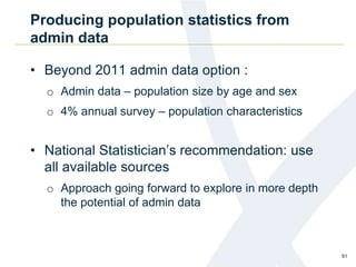 Producing population statistics from
admin data
• Beyond 2011 admin data option :
o Admin data – population size by age and sex
o 4% annual survey – population characteristics
• National Statistician’s recommendation: use
all available sources
o Approach going forward to explore in more depth
the potential of admin data
51
 