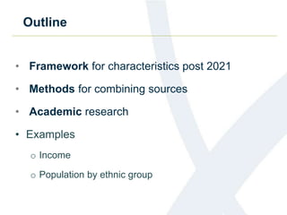 Outline
• Framework for characteristics post 2021
• Methods for combining sources
• Academic research
• Examples
o Income
o Population by ethnic group
 