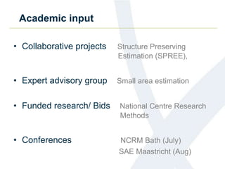 Academic input
• Collaborative projects Structure Preserving
Estimation (SPREE),
• Expert advisory group Small area estimation
• Funded research/ Bids National Centre Research
Methods
• Conferences NCRM Bath (July)
SAE Maastricht (Aug)
 