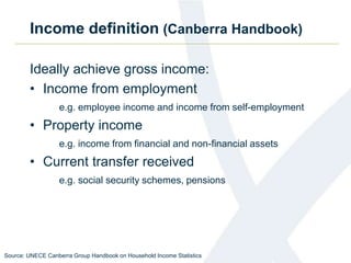 Income definition (Canberra Handbook)
Ideally achieve gross income:
• Income from employment
e.g. employee income and income from self-employment
• Property income
e.g. income from financial and non-financial assets
• Current transfer received
e.g. social security schemes, pensions
Source: UNECE Canberra Group Handbook on Household Income Statistics
 
