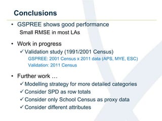 Conclusions
• GSPREE shows good performance
Small RMSE in most LAs
• Work in progress
Validation study (1991/2001 Census)
GSPREE: 2001 Census x 2011 data (APS, MYE, ESC)
Validation: 2011 Census
• Further work …
Modelling strategy for more detailed categories
Consider SPD as row totals
Consider only School Census as proxy data
Consider different attributes
 