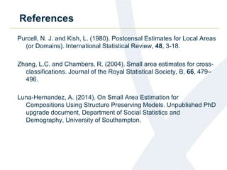 References
Purcell, N. J. and Kish, L. (1980). Postcensal Estimates for Local Areas
(or Domains). International Statistical Review, 48, 3-18.
Zhang, L.C. and Chambers, R. (2004). Small area estimates for cross-
classifications. Journal of the Royal Statistical Society, B, 66, 479–
496.
Luna-Hernandez, A. (2014). On Small Area Estimation for
Compositions Using Structure Preserving Models. Unpublished PhD
upgrade document, Department of Social Statistics and
Demography, University of Southampton.
 