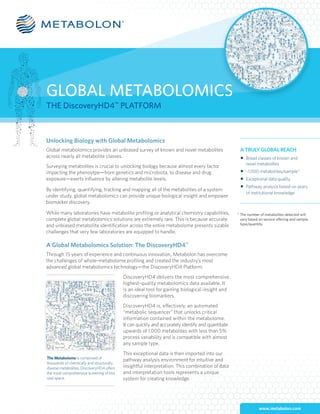 www.metabolon.com
GLOBAL METABOLOMICS
THE DiscoveryHD4™
PLATFORM
Unlocking Biology with Global Metabolomics
Global metabolomics provides an unbiased survey of known and novel metabolites
across nearly all metabolite classes.
Surveying metabolites is crucial to unlocking biology because almost every factor
impacting the phenoytpe—from genetics and microbiota, to disease and drug
exposure—exerts influence by altering metabolite levels.
By identifying, quantifying, tracking and mapping all of the metabolites of a system
under study, global metabolomics can provide unique biological insight and empower
biomarker discovery.
While many laboratories have metabolite profiling or analytical chemistry capabilities,
complete global metabolomics solutions are extremely rare. This is because accurate
and unbiased metabolite identification across the entire metabolome presents sizable
challenges that very few laboratories are equipped to handle. 	
A Global Metabolomics Solution: The DiscoveryHD4™
Through 15 years of experience and continuous innovation, Metabolon has overcome
the challenges of whole-metabolome profiling and created the industry’s most
advanced global metabolomics technology—the DiscoveryHD4 Platform.
DiscoveryHD4 delivers the most comprehensive,
highest-quality metabolomics data available. It
is an ideal tool for gaining biological insight and
discovering biomarkers.
DiscoveryHD4 is, effectively, an automated
“metabolic sequencer” that unlocks critical
information contained within the metabolome.
It can quickly and accurately identify and quantitate
upwards of 1,000 metabolites with less than 5%
process variability and is compatible with almost
any sample type.
This exceptional data is then imported into our
pathway analysis environment for intuitive and
insightful interpretation. This combination of data
and interpretation tools represents a unique
system for creating knowledge.
A TRULY GLOBAL REACH
n	 Broad classes of known and
	 novel metabolites
n	 ~1,000 metabolites/sample*
n	 Exceptional data quality
n	 Pathway analysis based on years 	
	 of institutional knowledge
The Metabolome is comprised of
thousands of chemically and structurally
diverse metabolites. DiscoveryHD4 offers
the most comprehensive screening of this
vast space.
* The number of metabolites detected will
vary based on service offering and sample
type/quantity.
 