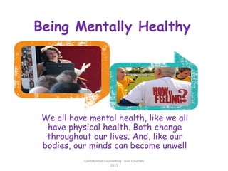 Being Mentally Healthy
We all have mental health, like we all
have physical health. Both change
throughout our lives. And, like our
bodies, our minds can become unwell
Confidential Counselling - Gail Churney
2015
 