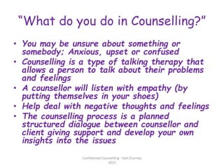 “What do you do in Counselling?”
• You may be unsure about something or
somebody; Anxious, upset or confused
• Counselling is a type of talking therapy that
allows a person to talk about their problems
and feelings
• A counsellor will listen with empathy (by
putting themselves in your shoes)
• Help deal with negative thoughts and feelings
• The counselling process is a planned
structured dialogue between counsellor and
client giving support and develop your own
insights into the issues
Confidential Counselling - Gail Churney
2015
 