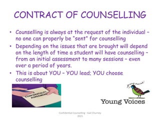 CONTRACT OF COUNSELLING
• Counselling is always at the request of the individual –
no one can properly be “sent” for counselling
• Depending on the issues that are brought will depend
on the length of time a student will have counselling –
from an initial assessment to many sessions – even
over a period of years.
• This is about YOU – YOU lead; YOU choose
counselling
Confidential Counselling - Gail Churney
2015
 