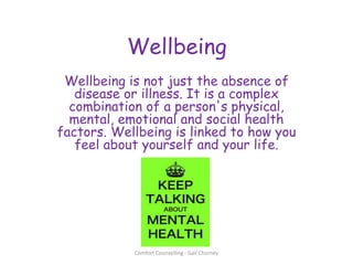 Wellbeing
Wellbeing is not just the absence of
disease or illness. It is a complex
combination of a person's physical,
mental, emotional and social health
factors. Wellbeing is linked to how you
feel about yourself and your life.
Comfort Counselling - Gail Churney
 
