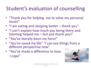 Student’s evaluation of counselling
• “Thank you for helping me to solve my personal
issues”
• “I am eating and sleeping better – thank you”
• “I can’t explain how much you being there and
listening helped me – but just thank you!”
• “You’ve literally been my hero!”
• “You’ve saved my life” “I can see things from a
different perspective now”
• “You’ve made a difference to how
I cope”
Confidential Counselling - Gail Churney
2015
 