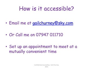 How is it accessible?
• Email me at gailchurney@sky.com
• Or Call me on 07947 011710
• Set up an appointment to meet at a
mutually convenient time
Confidential Counselling - Gail Churney
2015
 