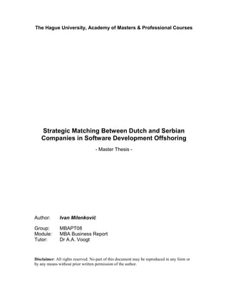 The Hague University, Academy of Masters & Professional Courses
Strategic Matching Between Dutch and Serbian
Companies in Software Development Offshoring
- Master Thesis -
Author: Ivan Milenković
Group: MBAPT08
Module: MBA Business Report
Tutor: Dr A.A. Voogt
Disclaimer: All rights reserved. No part of this document may be reproduced in any form or
by any means without prior written permission of the author.
 