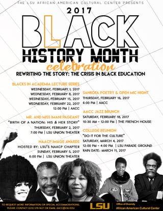 Black
T H E L S U A F R I C A N A M E R I C A N C U LT U R A L C E N T E R P R E S E N T S
HistorY MONTH
celebration
Rewriting the Story: The Crisis in Black Education
Blacks in Academia Lecture Series
WEDNESDAY, FEBRUARY 1, 2017
WEDNESDAY, FEBRUARY 8, 2017
WEDNESDAY, FEBRUARY 15, 2017
WEDNESDAY, FEBRUARY 22, 2017
12:00 PM | AACC
 
Mr. and Miss Imani Pageant
“Birth of a Nation: His & Her Story”
Thursday, February 2, 2017
7:00 pm | LSU Union Theater
NAACP Image Awards
Hosted by: LSU’s NAACP Chapter
Sunday, February 5, 2017
6:00 pm | LSU Union Theater
Sankofa Poetry & Open Mic Night
Thursday, February 16, 2017
6:00 pm | AACC
AACC Jazz Brunch
Saturday, February 18, 2017
10:30 am – 12:00 pm | The French House
College Reunion
“Do It for the Culture”
Saturday, March 4, 2017
12:00 pm – 4:00 pm | LSU Parade Ground
Rain date: March 11, 2017
To request more information or special accommodations,
please contact (225) 578-1627 or email aacc@lsu.edu
2 0 1 7
Office of Diversity
African American Cultural Center
 