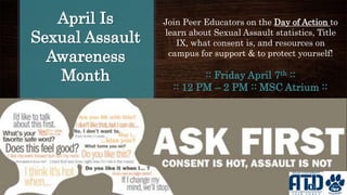 April Is
Sexual Assault
Awareness
Month :: Friday April 7th ::
:: 12 PM – 2 PM :: MSC Atrium ::
Join Peer Educators on the Day of Action to
learn about Sexual Assault statistics, Title
IX, what consent is, and resources on
campus for support & to protect yourself!
 