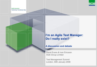 I’m an Agile Test Manager: Do I really exist? A discussion and debate   David Evans & Ivan Ericsson SQS Group Limited Test Management Summit London, 30th January 2008 