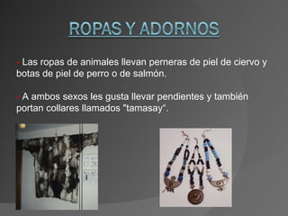 -  Las ropas de animales llevan  perneras de piel de ciervo y botas de piel de perro o de salmón.  -  A ambos sexos les gusta llevar pendientes y también portan collares llamados "tamasay“. 