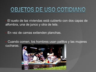 -  El suelo de las viviendas está cubierto con dos capas de alfombra, una de junco y otra de tela. -   En vez de camas extienden planchas. -   Cuando comen, los hombres usan palillos y las mujeres cucharas. 