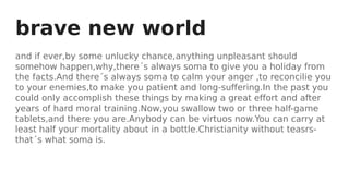 brave new world
and if ever,by some unlucky chance,anything unpleasant should
somehow happen,why,there´s always soma to give you a holiday from
the facts.And there´s always soma to calm your anger ,to reconcilie you
to your enemies,to make you patient and long-suffering.In the past you
could only accomplish these things by making a great effort and after
years of hard moral training.Now,you swallow two or three half-game
tablets,and there you are.Anybody can be virtuos now.You can carry at
least half your mortality about in a bottle.Christianity without teasrs-
that´s what soma is.
 