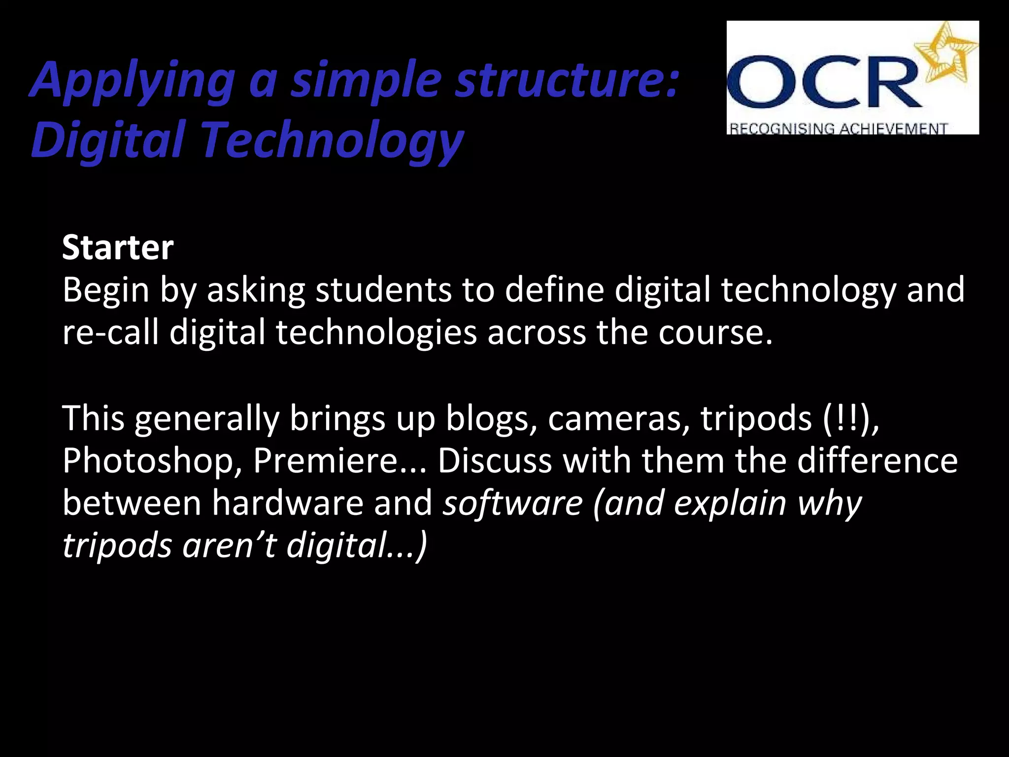 Applying a simple structure:
Digital Technology
Starter
Begin by asking students to define digital technology and
re-call digital technologies across the course.
This generally brings up blogs, cameras, tripods (!!),
Photoshop, Premiere... Discuss with them the difference
between hardware and software (and explain why
tripods aren’t digital...)
 