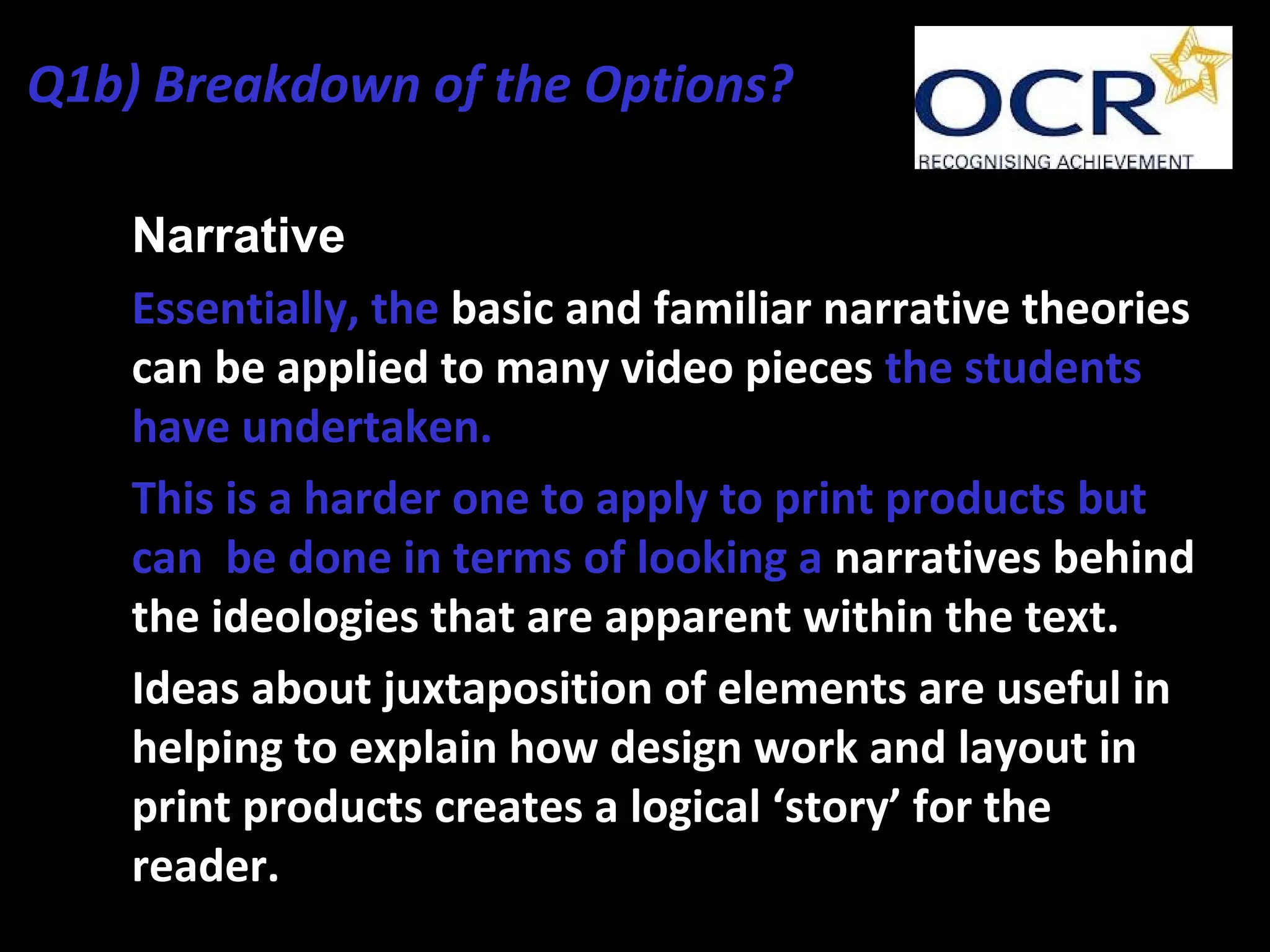 • Narrative
• Essentially, the basic and familiar narrative theories
can be applied to many video pieces the students
have undertaken.
• This is a harder one to apply to print products but
can be done in terms of looking a narratives behind
the ideologies that are apparent within the text.
• Ideas about juxtaposition of elements are useful in
helping to explain how design work and layout in
print products creates a logical ‘story’ for the
reader.
Q1b) Breakdown of the Options?
 