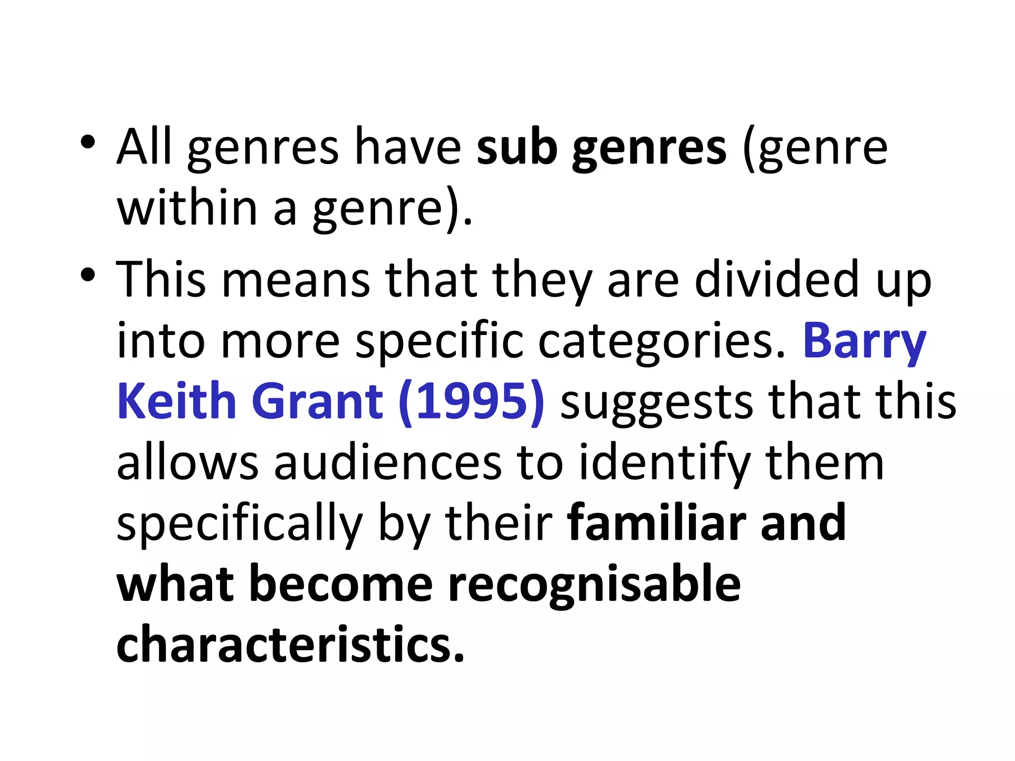 • All genres have sub genres (genre
within a genre).
• This means that they are divided up
into more specific categories. Barry
Keith Grant (1995) suggests that this
allows audiences to identify them
specifically by their familiar and
what become recognisable
characteristics.
 