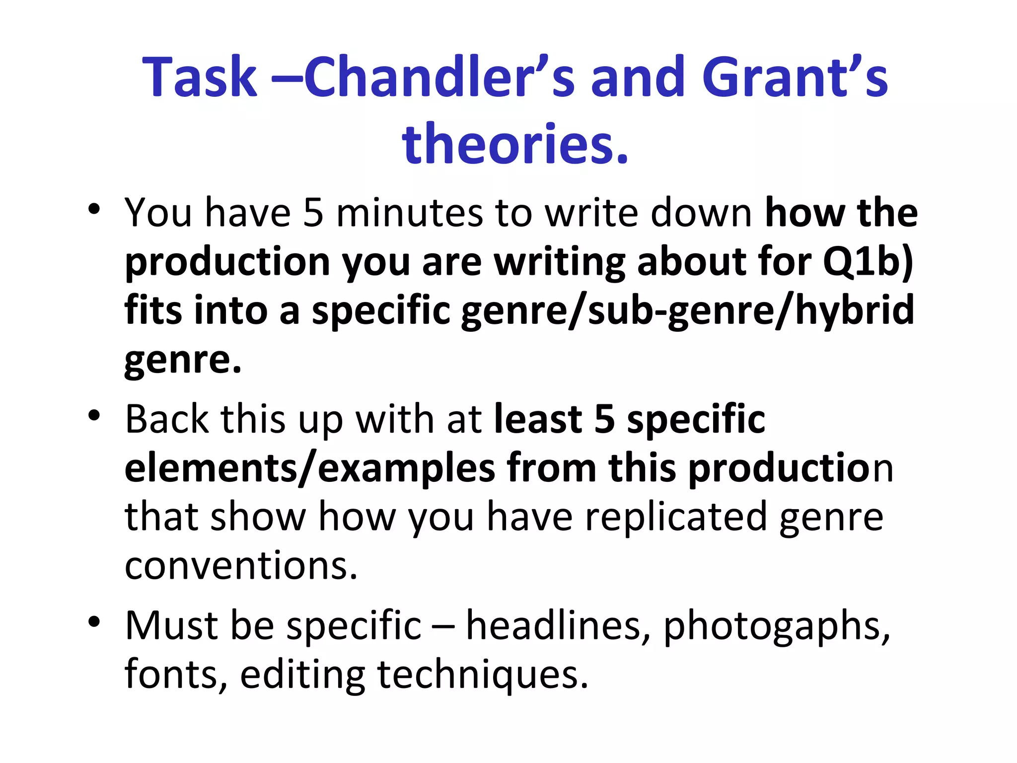 Task –Chandler’s and Grant’s
theories.
• You have 5 minutes to write down how the
production you are writing about for Q1b)
fits into a specific genre/sub-genre/hybrid
genre.
• Back this up with at least 5 specific
elements/examples from this production
that show how you have replicated genre
conventions.
• Must be specific – headlines, photogaphs,
fonts, editing techniques.
 