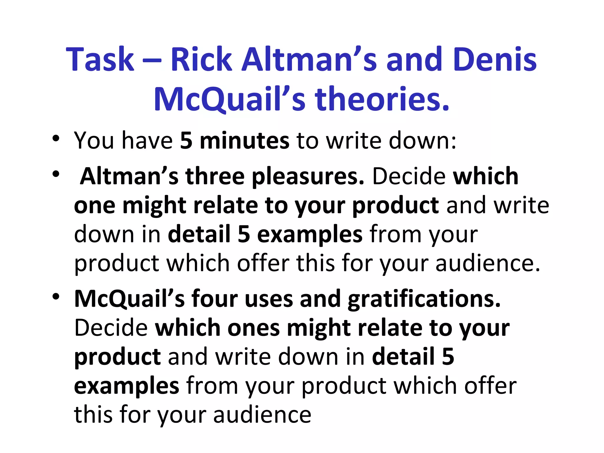 Task – Rick Altman’s and Denis
McQuail’s theories.
• You have 5 minutes to write down:
• Altman’s three pleasures. Decide which
one might relate to your product and write
down in detail 5 examples from your
product which offer this for your audience.
• McQuail’s four uses and gratifications.
Decide which ones might relate to your
product and write down in detail 5
examples from your product which offer
this for your audience
 