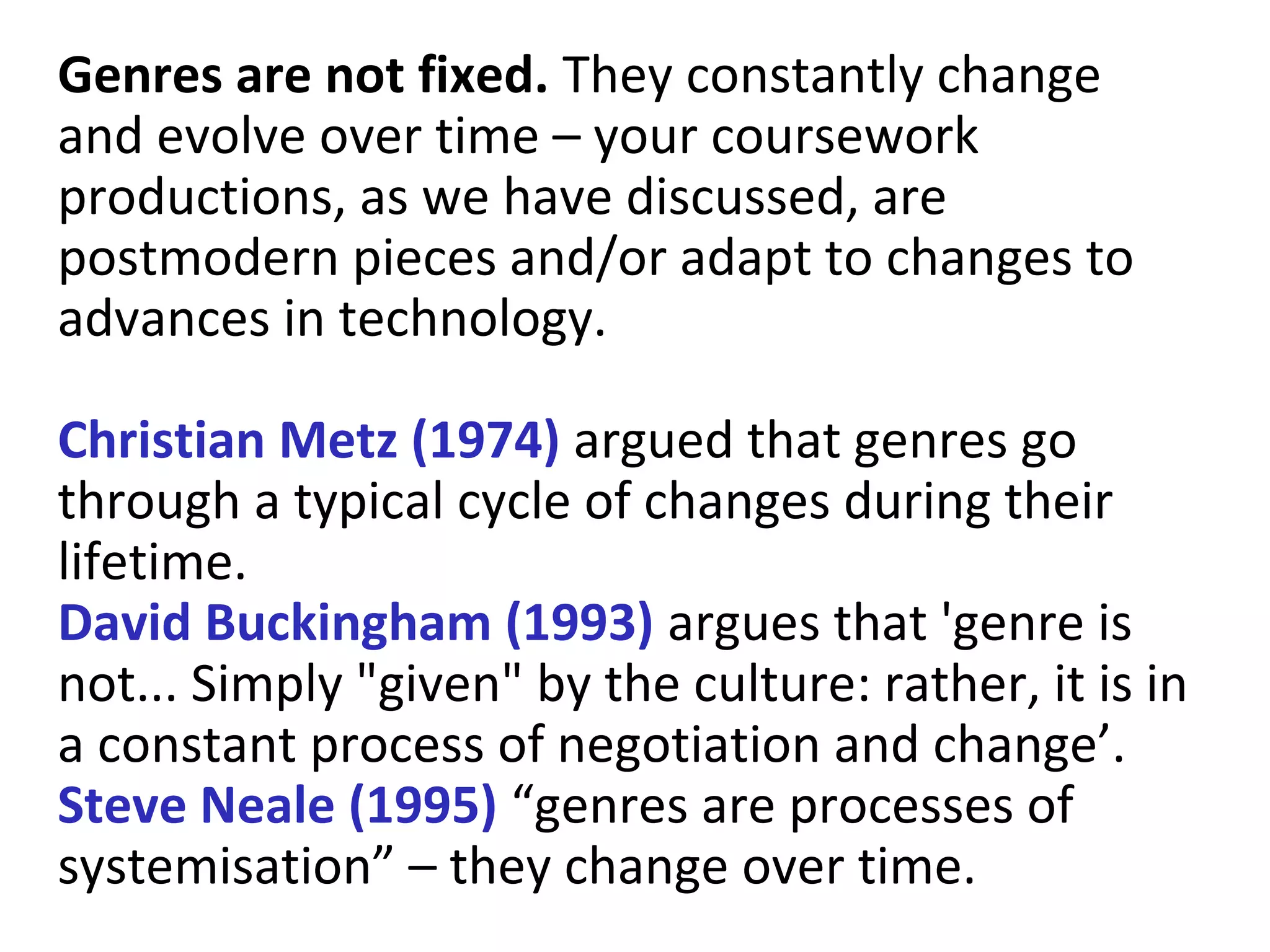 Genres are not fixed. They constantly change
and evolve over time – your coursework
productions, as we have discussed, are
postmodern pieces and/or adapt to changes to
advances in technology.
Christian Metz (1974) argued that genres go
through a typical cycle of changes during their
lifetime.
David Buckingham (1993) argues that 'genre is
not... Simply "given" by the culture: rather, it is in
a constant process of negotiation and change’.
Steve Neale (1995) “genres are processes of
systemisation” – they change over time.
 