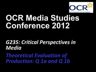 OCR Media Studies
Conference 2012
G235: Critical Perspectives in
Media
Theoretical Evaluation of
Production: Q 1a and Q 1b
 